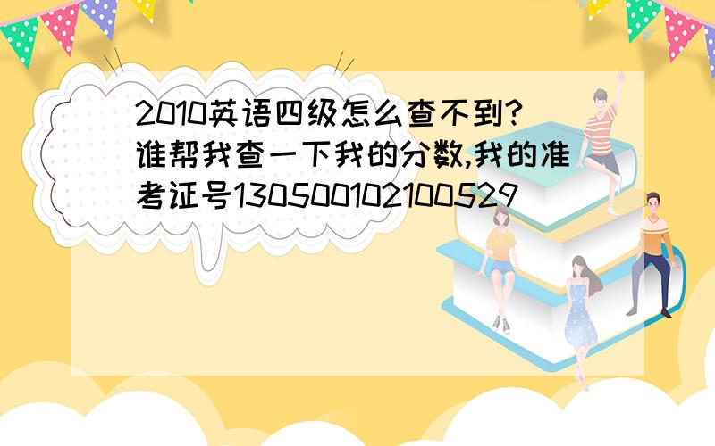 2010英语四级怎么查不到?谁帮我查一下我的分数,我的准考证号130500102100529