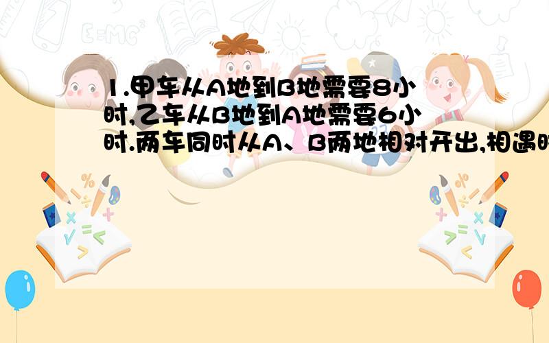 1.甲车从A地到B地需要8小时,乙车从B地到A地需要6小时.两车同时从A、B两地相对开出,相遇时距离B地240千米,乙车每小时行多少千米?2.甲、乙两个工人共加工一批零件,3/10小时完成.甲每小时加工2