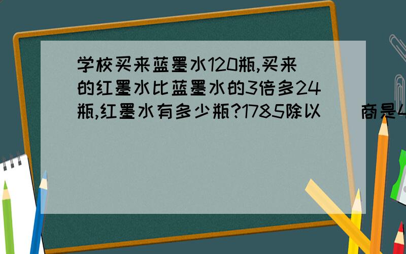 学校买来蓝墨水120瓶,买来的红墨水比蓝墨水的3倍多24瓶,红墨水有多少瓶?1785除以（）商是46余数是37养鸡场母鸡860只,比公鸡的4倍多60只,养鸡场一共养鸡多少只?师傅和徒弟两人共加工600个零