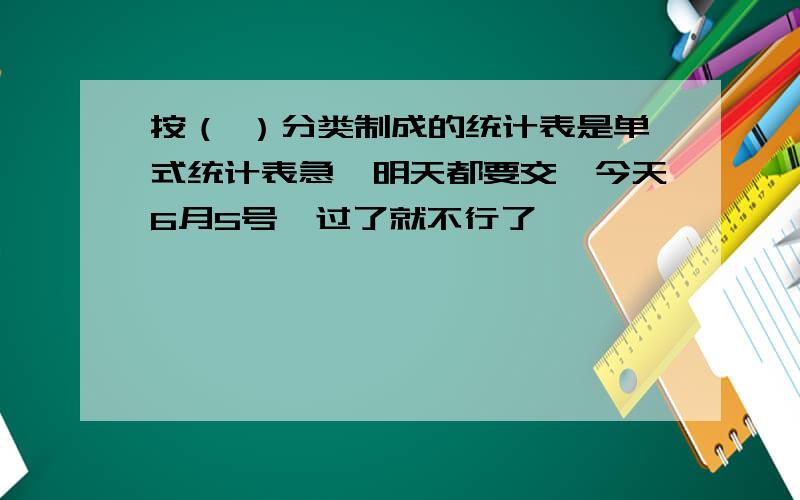 按（ ）分类制成的统计表是单式统计表急,明天都要交,今天6月5号,过了就不行了