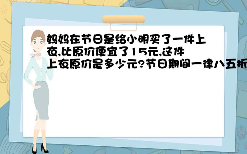 妈妈在节日是给小明买了一件上衣,比原价便宜了15元,这件上衣原价是多少元?节日期间一律八五折!