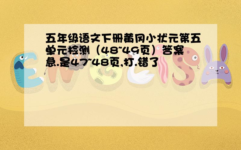 五年级语文下册黄冈小状元第五单元检测（48~49页）答案急.是47~48页,打.错了