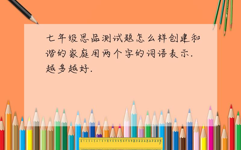 七年级思品测试题怎么样创建和谐的家庭用两个字的词语表示.越多越好.