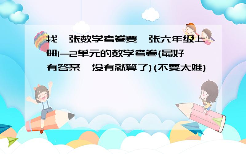 找一张数学考卷要一张六年级上册1-2单元的数学考卷(最好有答案,没有就算了)(不要太难)