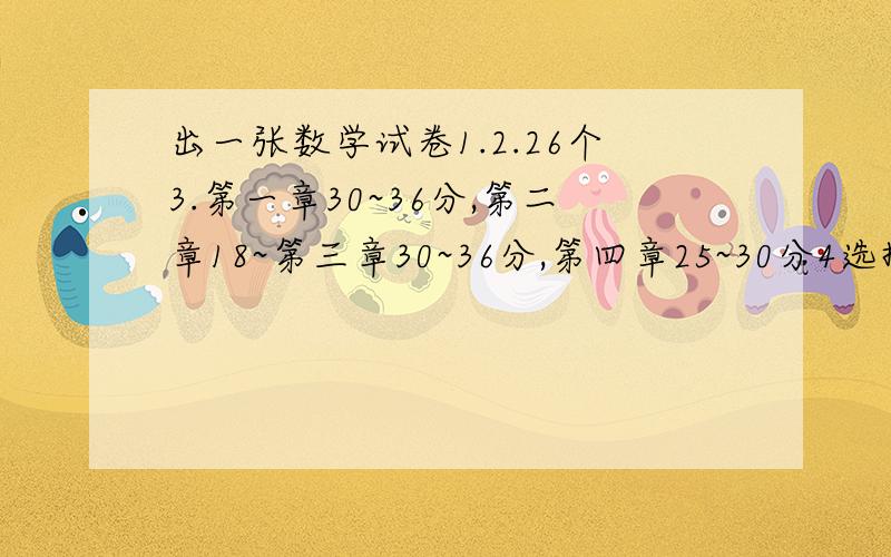 出一张数学试卷1.2.26个3.第一章30~36分,第二章18~第三章30~36分,第四章25~30分4选择题大于或等于50分,填空题大于或等于60分.明天就要用,希望各位朋友帮我解决这个问题,我会万分感谢的!