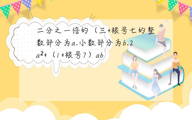 二分之一倍的（三+根号七的整数部分为a.小数部分为b.2a²+（1+根号7）ab