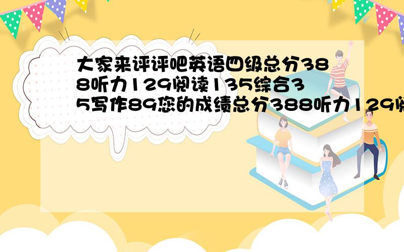 大家来评评吧英语四级总分388听力129阅读135综合35写作89您的成绩总分388听力129阅读135综合35写作89评得好,我现在真是受不了自己,这是第四次考四级.主要是阅读,我看文章好慢,并且看后就忘了