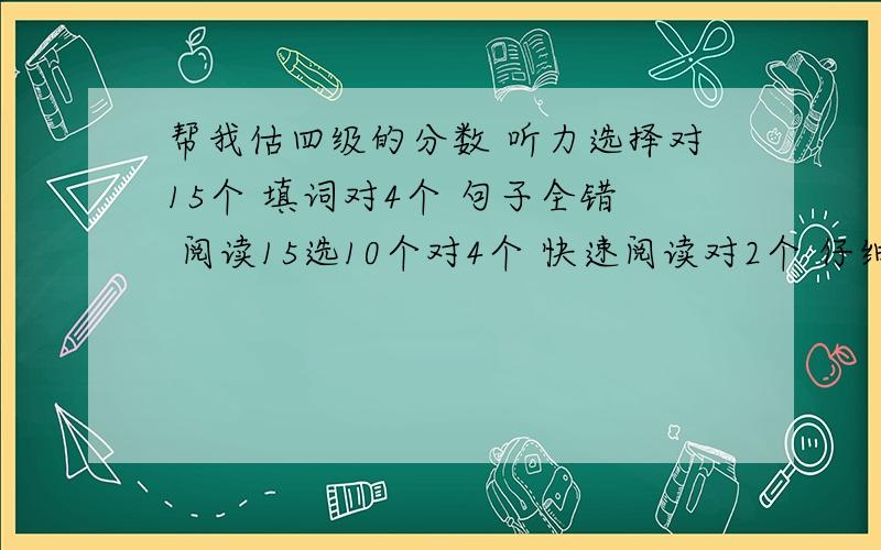 帮我估四级的分数 听力选择对15个 填词对4个 句子全错 阅读15选10个对4个 快速阅读对2个 仔细阅读6听力选择对15个 填词对4个 句子全错 阅读15选10个对4个 快速阅读对2个 仔细阅读6个 完型13个