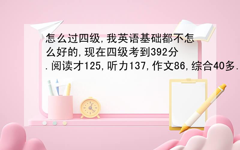 怎么过四级,我英语基础都不怎么好的,现在四级考到392分.阅读才125,听力137,作文86,综合40多.鄙人觉得高中以来英语都很难,基本很少及格.怎么提高英语呢.真题都看了不少.是不是要从头学起啊.