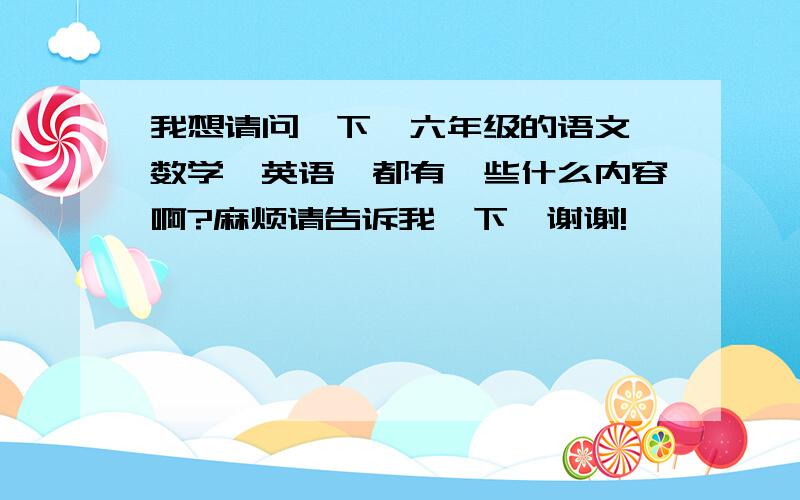 我想请问一下,六年级的语文、数学、英语,都有一些什么内容啊?麻烦请告诉我一下,谢谢!