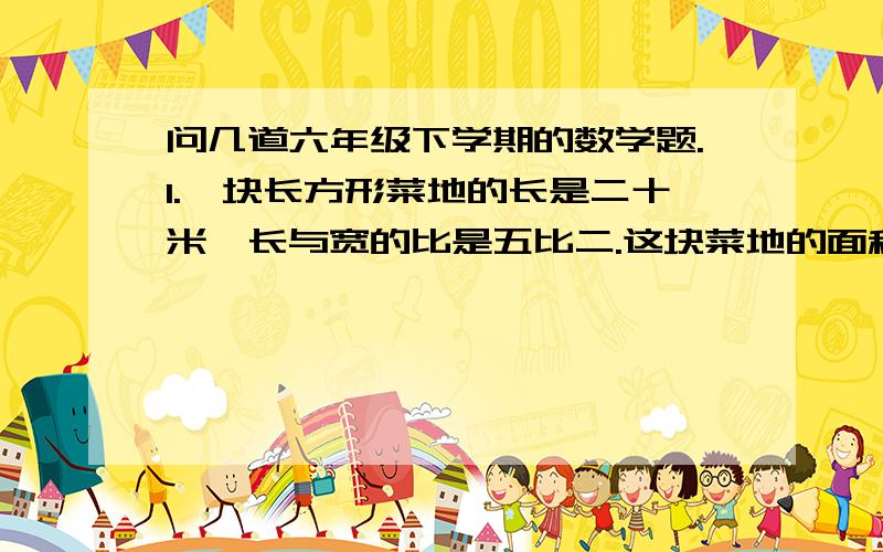 问几道六年级下学期的数学题.1.一块长方形菜地的长是二十米,长与宽的比是五比二.这块菜地的面积有多大?2.2:1=28：( ) 8.4:6=( )：5 三分之一：五分之一=5：（ ） 1.5：3=( )3.448:（ ）=3.6:9 8:2=24：