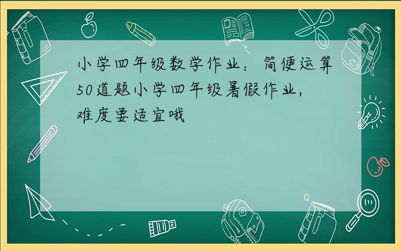 小学四年级数学作业：简便运算50道题小学四年级暑假作业,难度要适宜哦