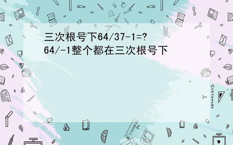 三次根号下64/37-1=?64/-1整个都在三次根号下