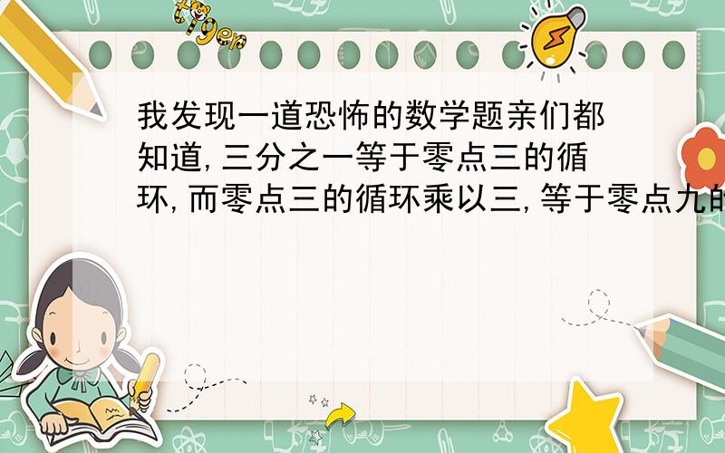 我发现一道恐怖的数学题亲们都知道,三分之一等于零点三的循环,而零点三的循环乘以三,等于零点九的循环.可是,三分之一乘以三,等于一.零点九的循环并不等于一 惊悚了有木有?