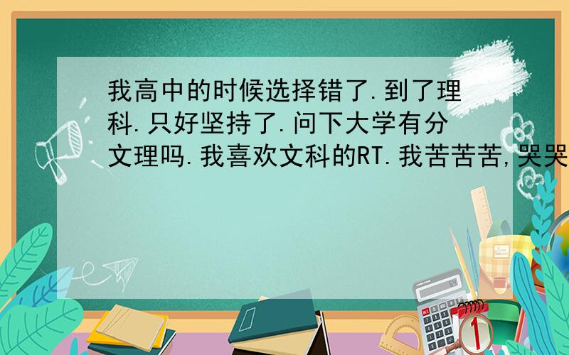 我高中的时候选择错了.到了理科.只好坚持了.问下大学有分文理吗.我喜欢文科的RT.我苦苦苦,哭哭哭,