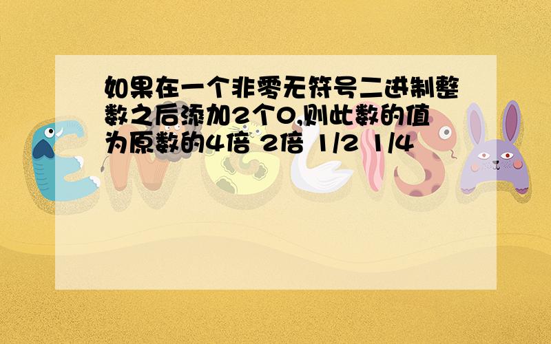 如果在一个非零无符号二进制整数之后添加2个0,则此数的值为原数的4倍 2倍 1/2 1/4