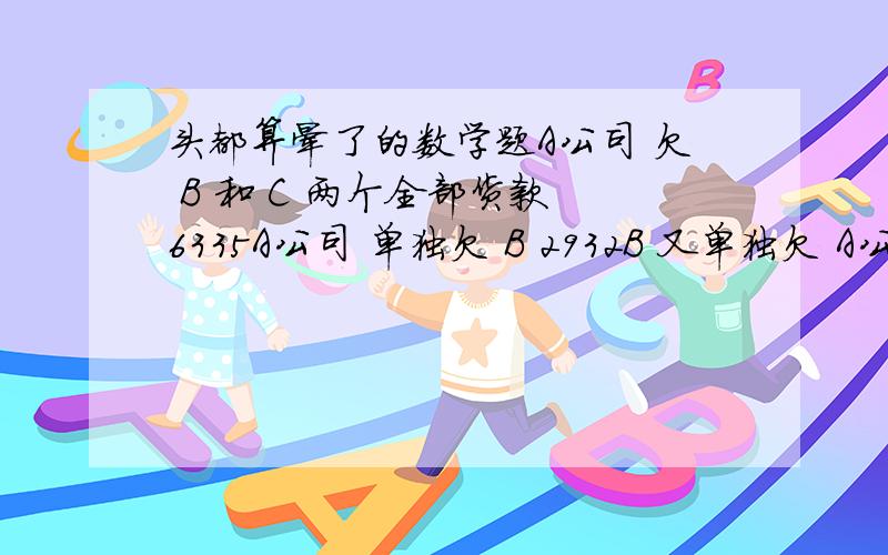 头都算晕了的数学题A公司 欠 B 和 C 两个全部货款 6335A公司 单独欠 B 2932B 又单独欠 A公司 800 租金B 和 C 两人共欠 A公司 5010问：收回A公司全部货款后 B和C各该分得多少?谁算得出来这个题