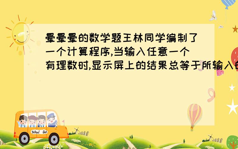 晕晕晕的数学题王林同学编制了一个计算程序,当输入任意一个有理数时,显示屏上的结果总等于所输入的这个有理数的绝对值与5的和.若输入-7,这时显示的结果是多少?如果输入某数后,显示的