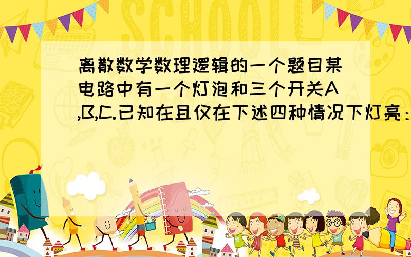 离散数学数理逻辑的一个题目某电路中有一个灯泡和三个开关A,B,C.已知在且仅在下述四种情况下灯亮：  （1）C的扳键向上,A,B的扳键向下.  （2）A的扳键向上,B,C的扳键向下.  （3）B,C的扳键向