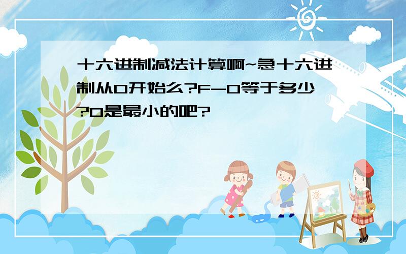 十六进制减法计算啊~急十六进制从0开始么?F-0等于多少?0是最小的吧?