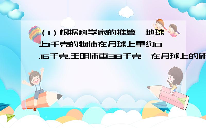 （1）根据科学家的推算,地球上1千克的物体在月球上重约0.16千克.王明体重38千克,在月球上的体重是多少千克?（2）小明做一到除法算式时,把除数6看成9,算出的商是3.4.正确的商应该是多少?