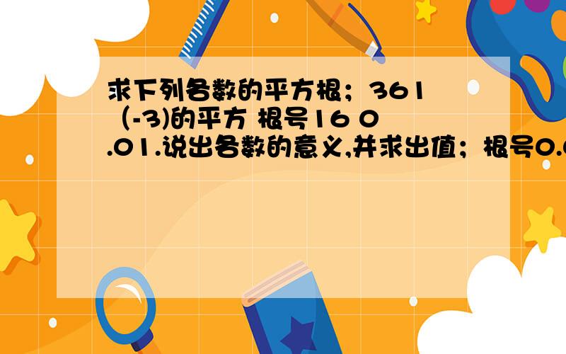 求下列各数的平方根；361 （-3)的平方 根号16 0.01.说出各数的意义,并求出值；根号0.04,负平方根256根号一百分之九。解下列方程；25x的平方=16，（x-1）的平方=四分之一，25（x-2）的平方=49.以