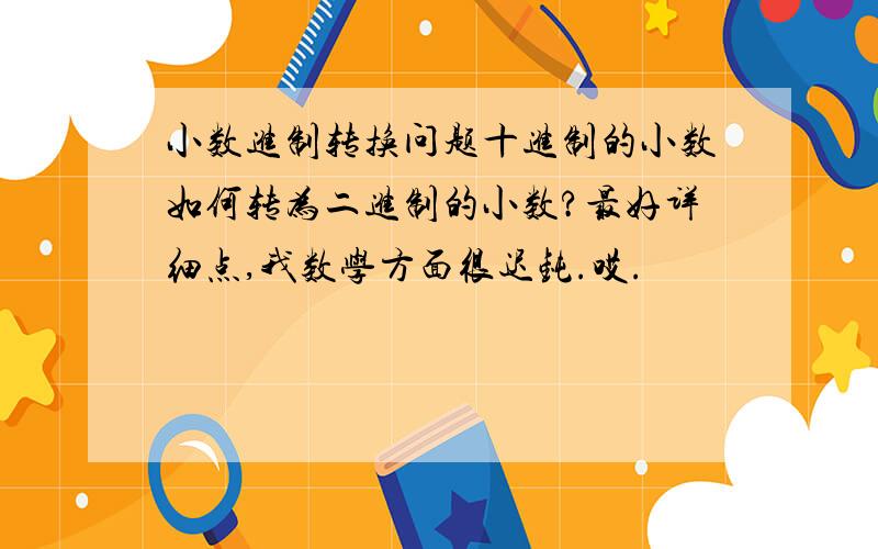 小数进制转换问题十进制的小数如何转为二进制的小数?最好详细点,我数学方面很迟钝.哎.