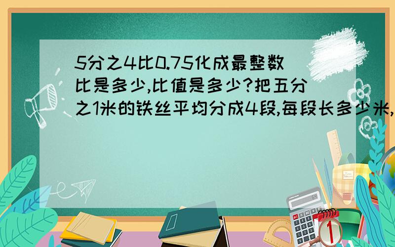 5分之4比0.75化成最整数比是多少,比值是多少?把五分之1米的铁丝平均分成4段,每段长多少米,每段是总长的多少?