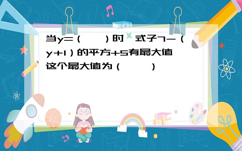 当y=（　 ）时,式子7－（y＋1）的平方+5有最大值,这个最大值为（　 　)