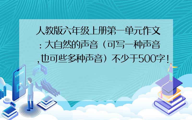 人教版六年级上册第一单元作文：大自然的声音（可写一种声音,也可些多种声音）不少于500字!