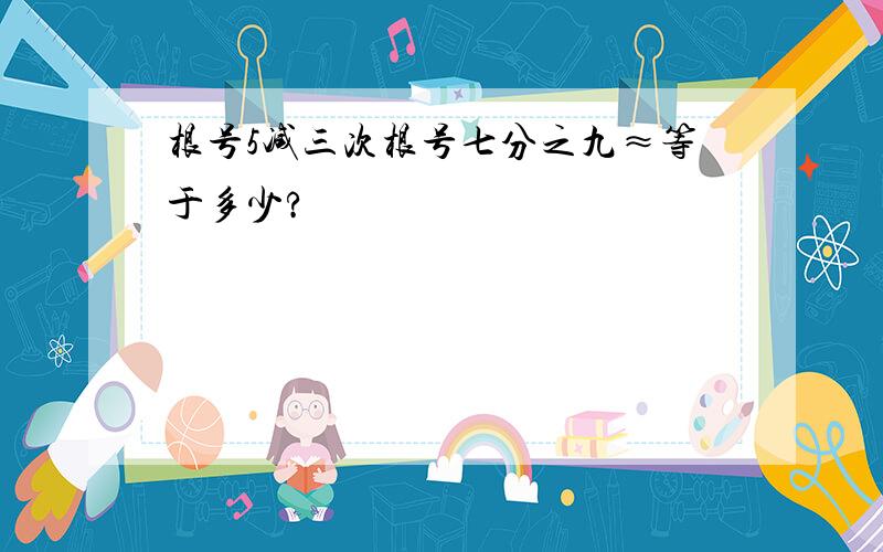 根号5减三次根号七分之九≈等于多少?