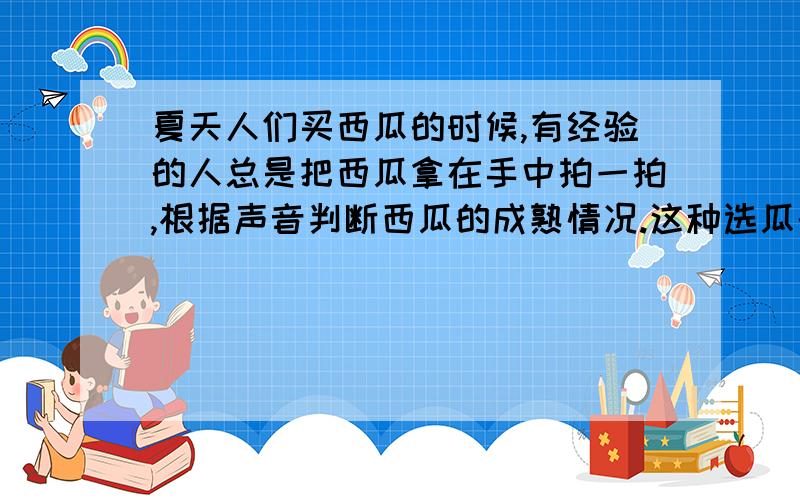 夏天人们买西瓜的时候,有经验的人总是把西瓜拿在手中拍一拍,根据声音判断西瓜的成熟情况.这种选瓜的方法主要是依据声音的（ ）A：响度不同 B：音调不同 C：音色不同 D：回声大小不同