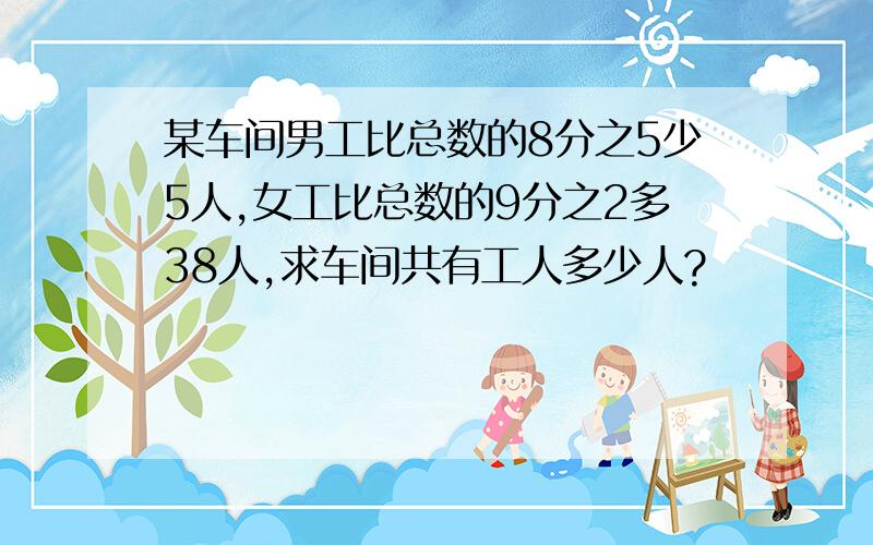 某车间男工比总数的8分之5少5人,女工比总数的9分之2多38人,求车间共有工人多少人?