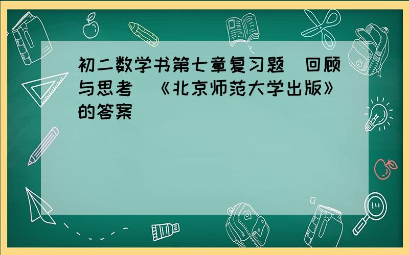 初二数学书第七章复习题（回顾与思考）《北京师范大学出版》的答案