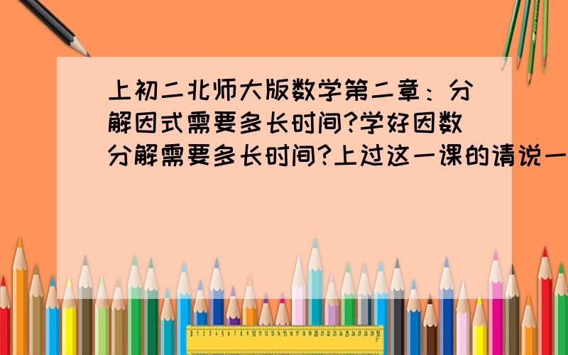 上初二北师大版数学第二章：分解因式需要多长时间?学好因数分解需要多长时间?上过这一课的请说一下,你们老师用了多长时间给你们上这一节