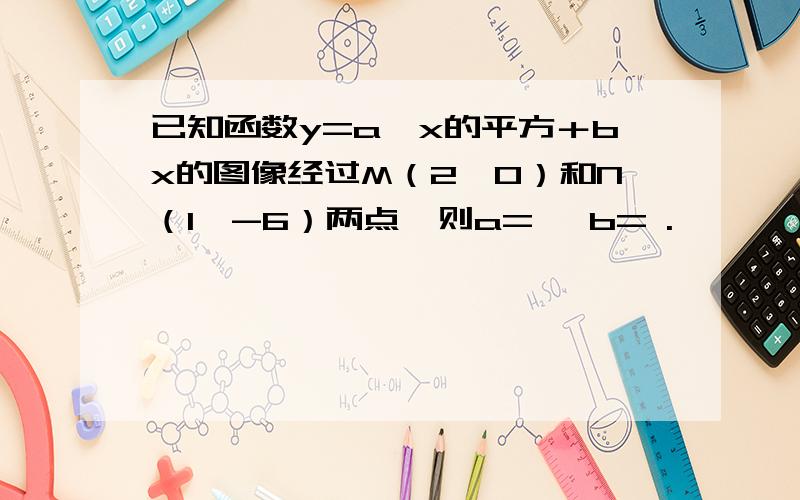 已知函数y=a×x的平方＋bx的图像经过M（2,0）和N（1,-6）两点,则a= ,b= .