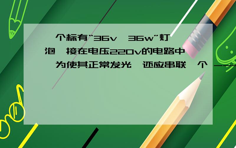 一个标有“36v,36w”灯泡,接在电压220v的电路中,为使其正常发光,还应串联一个 --------的电阻,该灯正常发光时,该电路消耗的功率为----------