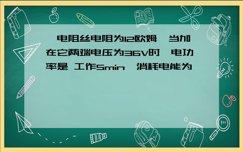 一电阻丝电阻为12欧姆,当加在它两端电压为36V时,电功率是 工作5min,消耗电能为