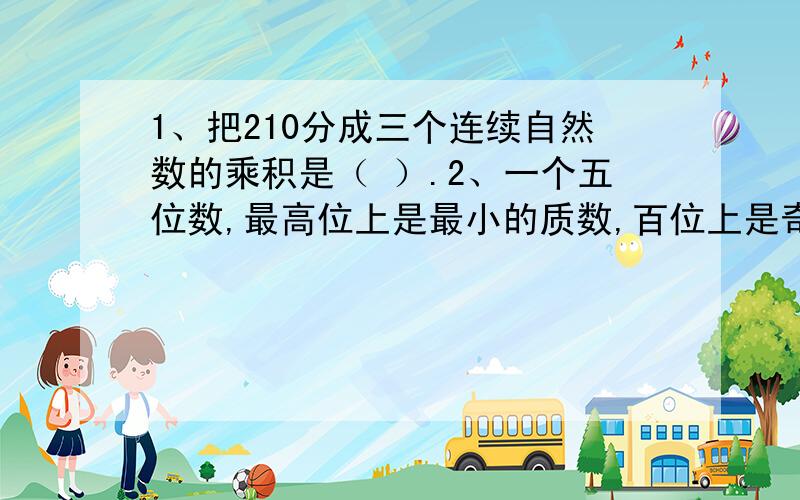 1、把210分成三个连续自然数的乘积是（ ）.2、一个五位数,最高位上是最小的质数,百位上是奇数中的最小的质数,其余各位上都是0,这个五位数是（ ）.3、非零自然数a和（ ）一定是互质数.