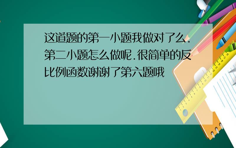 这道题的第一小题我做对了么.第二小题怎么做呢.很简单的反比例函数谢谢了第六题哦