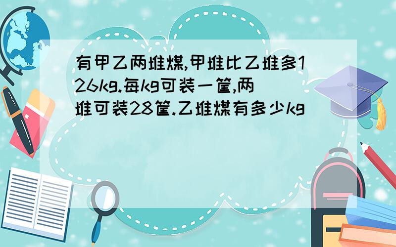 有甲乙两堆煤,甲堆比乙堆多126kg.每kg可装一筐,两堆可装28筐.乙堆煤有多少kg