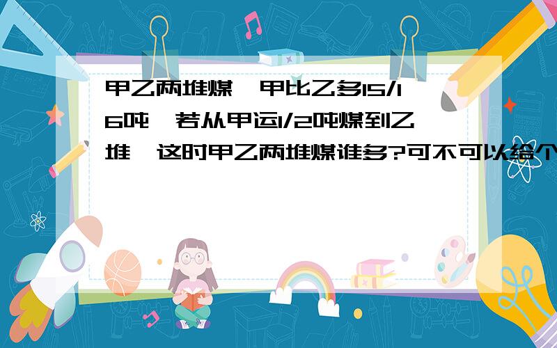 甲乙两堆煤,甲比乙多15/16吨,若从甲运1/2吨煤到乙堆,这时甲乙两堆煤谁多?可不可以给个正确的算式!