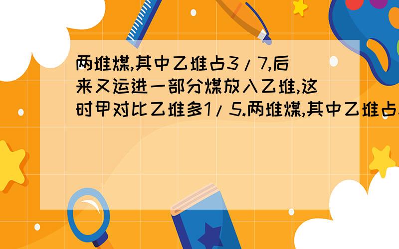 两堆煤,其中乙堆占3/7,后来又运进一部分煤放入乙堆,这时甲对比乙堆多1/5.两堆煤,其中乙堆占3/7,后来又运进一部分煤放入乙堆,这时甲对比乙堆多1/5.已知甲、乙两堆煤原来共重126吨,现在两堆