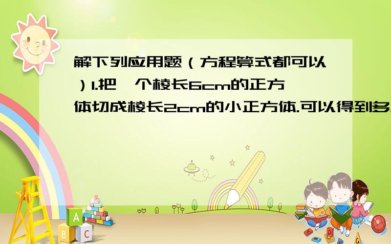 解下列应用题（方程算式都可以）1.把一个棱长6cm的正方体切成棱长2cm的小正方体.可以得到多少个小正方体?表面积增加了多少?2.把一块棱长10cm的正方体铁块熔铸成一个底面直径是20cm的圆锥