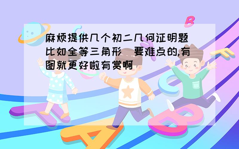 麻烦提供几个初二几何证明题（比如全等三角形）要难点的,有图就更好啦有赏啊