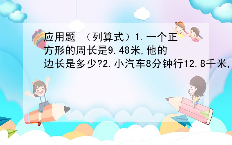 应用题 （列算式）1.一个正方形的周长是9.48米,他的边长是多少?2.小汽车8分钟行12.8千米,公共汽车12分钟行14.4千米,快多少?3.小红、小标、小兰、小明、小美一起去开心乐园玩,车费用去了9.5元