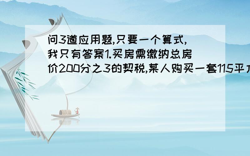 问3道应用题,只要一个算式,我只有答案1.买房需缴纳总房价200分之3的契税,某人购买一套115平方米的房子,共付了606970元,问每平方米的房价是多少元?答案：5200元2.小明阅读一本书,第一天看了