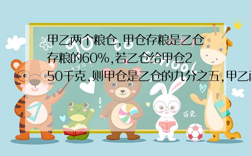 甲乙两个粮仓,甲仓存粮是乙仓存粮的60%,若乙仓给甲仓250千克,则甲仓是乙仓的九分之五,甲乙两个粮仓原来各有粮食多少千克?方程或方程组解,列式计算甲乙两个粮仓，甲仓存粮是乙仓存粮的6