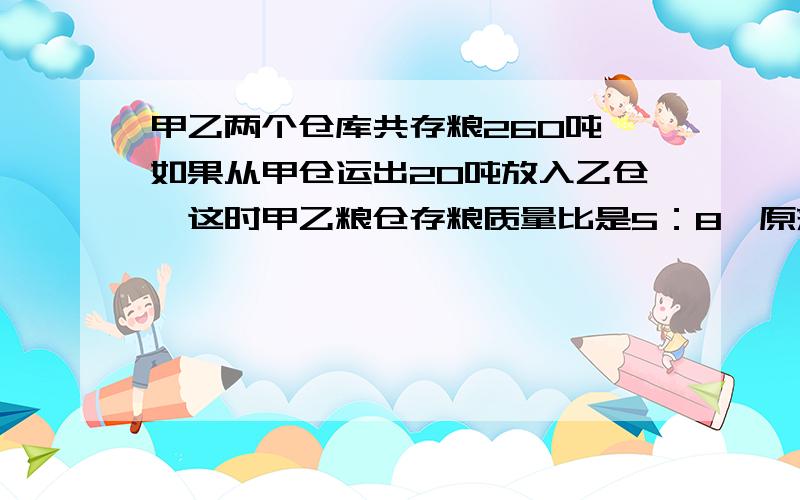 甲乙两个仓库共存粮260吨,如果从甲仓运出20吨放入乙仓,这时甲乙粮仓存粮质量比是5：8,原来甲仓有多少吨粮食?简易的算数解