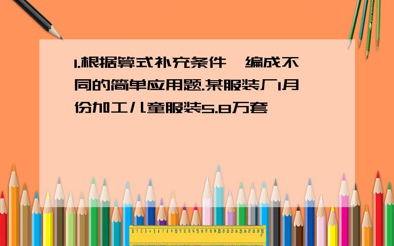 1.根据算式补充条件,编成不同的简单应用题.某服装厂1月份加工儿童服装5.8万套,———————,2月份加工儿童服装多少万?（1）————-——  5.8+0.2=6（万套）（2）——————5.8×6/5=6.96